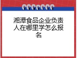 湘潭食品企业负责人在哪里学怎么报名