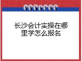 长沙会计实操在哪里学怎么报名