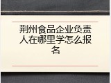 荆州食品企业负责人在哪里学怎么报名