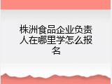株洲食品企业负责人在哪里学怎么报名