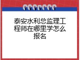 泰安水利总监理工程师在哪里学怎么报名