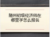 随州初级经济师在哪里学怎么报名