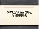 聊城五级保安员证在哪里报考