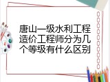 唐山一级水利工程造价工程师分为几个等级有什么区别