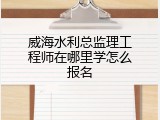 威海水利总监理工程师在哪里学怎么报名