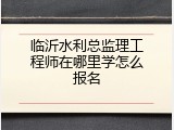 临沂水利总监理工程师在哪里学怎么报名