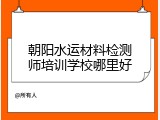 朝阳水运材料检测师培训学校哪里好