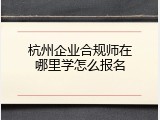 杭州企业合规师在哪里学怎么报名