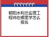 朝阳水利总监理工程师在哪里学怎么报名