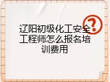 辽阳初级化工安全工程师怎么报名培训费用