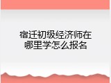 宿迁初级经济师在哪里学怎么报名