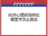 杭州心理咨询师在哪里学怎么报名