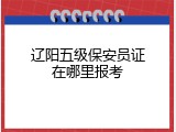 辽阳五级保安员证在哪里报考