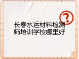 长春水运材料检测师培训学校哪里好