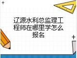 辽源水利总监理工程师在哪里学怎么报名