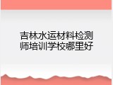 吉林水运材料检测师培训学校哪里好