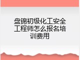盘锦初级化工安全工程师怎么报名培训费用