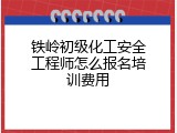 铁岭初级化工安全工程师怎么报名培训费用