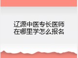 辽源中医专长医师在哪里学怎么报名
