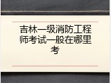 吉林一级消防工程师考试一般在哪里考