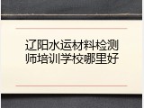 辽阳水运材料检测师培训学校哪里好