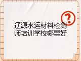 辽源水运材料检测师培训学校哪里好