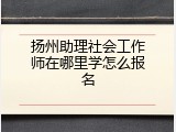 扬州助理社会工作师在哪里学怎么报名