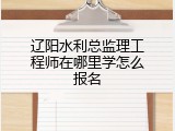辽阳水利总监理工程师在哪里学怎么报名