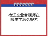 宿迁企业合规师在哪里学怎么报名