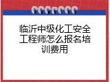 临沂中级化工安全工程师怎么报名培训费用