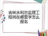 吉林水利总监理工程师在哪里学怎么报名