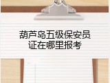 葫芦岛五级保安员证在哪里报考