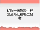 辽阳一级铁路工程建造师证在哪里报考