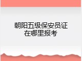 朝阳五级保安员证在哪里报考