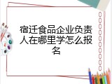 宿迁食品企业负责人在哪里学怎么报名