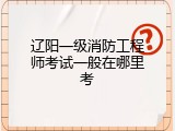 辽阳一级消防工程师考试一般在哪里考
