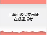 上海中级保安员证在哪里报考