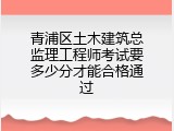 青浦区土木建筑总监理工程师考试要多少分才能合格通过