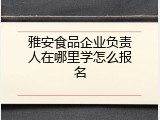 雅安食品企业负责人在哪里学怎么报名