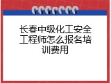 长春中级化工安全工程师怎么报名培训费用