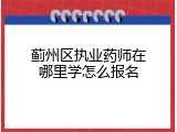 蓟州区执业药师在哪里学怎么报名