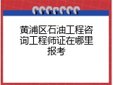 黄浦区石油工程咨询工程师证在哪里报考