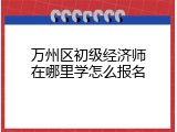 万州区初级经济师在哪里学怎么报名