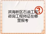 滨海新区石油工程咨询工程师证在哪里报考