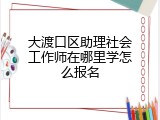 大渡口区助理社会工作师在哪里学怎么报名