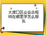 大渡口区企业合规师在哪里学怎么报名