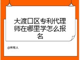 大渡口区专利代理师在哪里学怎么报名