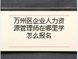 万州区企业人力资源管理师在哪里学怎么报名