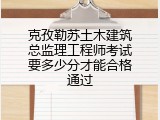 克孜勒苏土木建筑总监理工程师考试要多少分才能合格通过