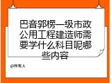 巴音郭楞一级市政公用工程建造师需要学什么科目呢哪些内容